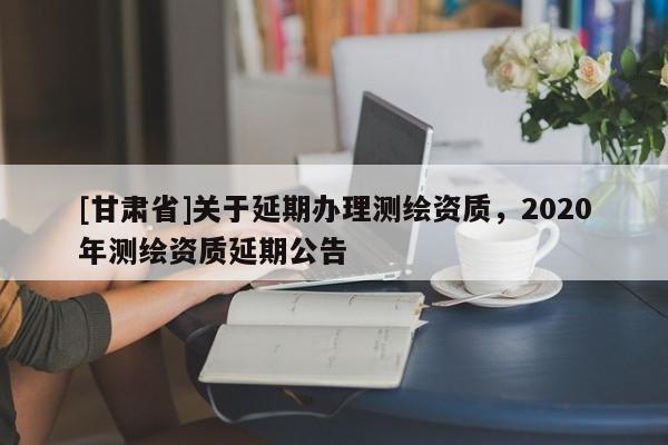[甘肅省]關于延期辦理測繪資質(zhì)，2020年測繪資質(zhì)延期公告