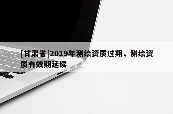 [甘肅省]2019年測繪資質(zhì)過期，測繪資質(zhì)有效期延續(xù)