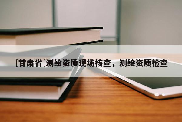 [甘肅省]測繪資質(zhì)現(xiàn)場核查，測繪資質(zhì)檢查