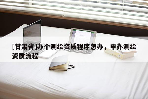 [甘肅省]辦個測繪資質(zhì)程序怎辦，申辦測繪資質(zhì)流程