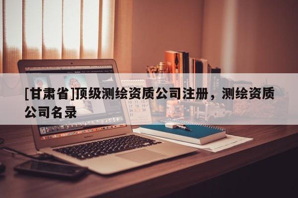 [甘肅省]頂級測繪資質(zhì)公司注冊，測繪資質(zhì)公司名錄