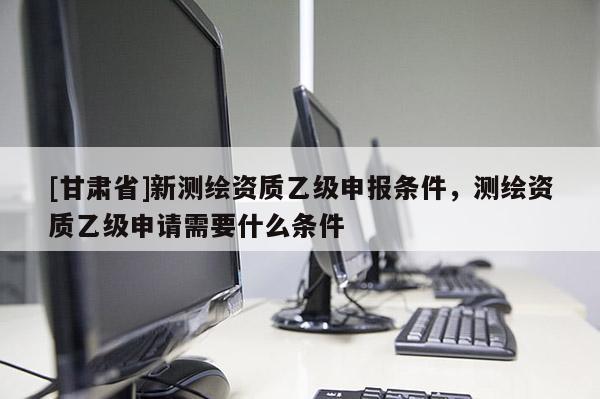 [甘肅省]新測(cè)繪資質(zhì)乙級(jí)申報(bào)條件，測(cè)繪資質(zhì)乙級(jí)申請(qǐng)需要什么條件