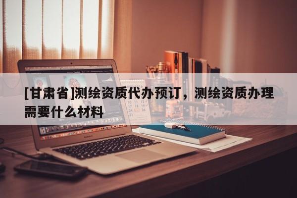 [甘肅省]測(cè)繪資質(zhì)代辦預(yù)訂，測(cè)繪資質(zhì)辦理需要什么材料