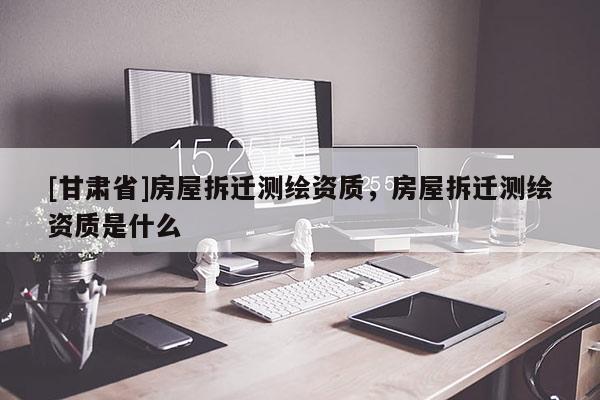 [甘肅省]房屋拆遷測繪資質(zhì)，房屋拆遷測繪資質(zhì)是什么