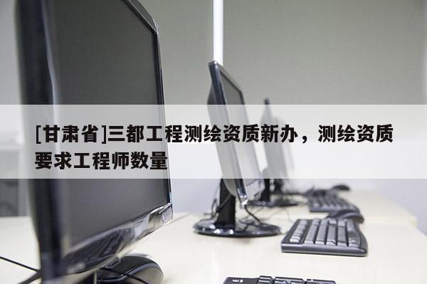 [甘肅省]三都工程測繪資質(zhì)新辦，測繪資質(zhì)要求工程師數(shù)量
