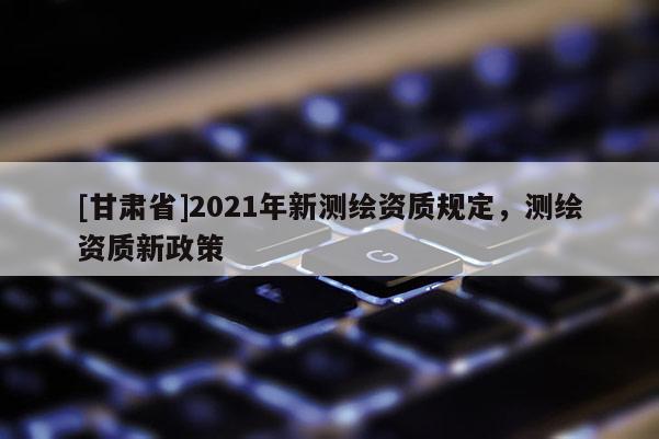 [甘肅省]2021年新測繪資質(zhì)規(guī)定，測繪資質(zhì)新政策