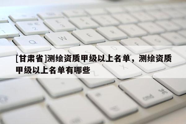 [甘肅省]測繪資質甲級以上名單，測繪資質甲級以上名單有哪些