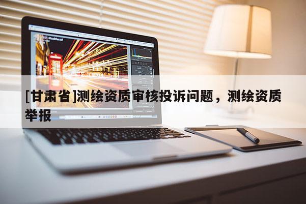 [甘肅省]測繪資質(zhì)審核投訴問題，測繪資質(zhì)舉報
