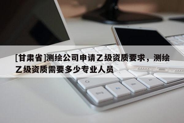 [甘肅省]測(cè)繪公司申請(qǐng)乙級(jí)資質(zhì)要求，測(cè)繪乙級(jí)資質(zhì)需要多少專(zhuān)業(yè)人員