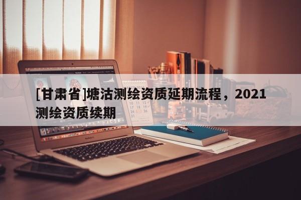 [甘肅省]塘沽測(cè)繪資質(zhì)延期流程，2021測(cè)繪資質(zhì)續(xù)期