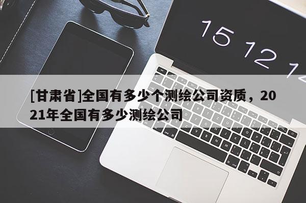 [甘肅省]全國有多少個(gè)測(cè)繪公司資質(zhì)，2021年全國有多少測(cè)繪公司