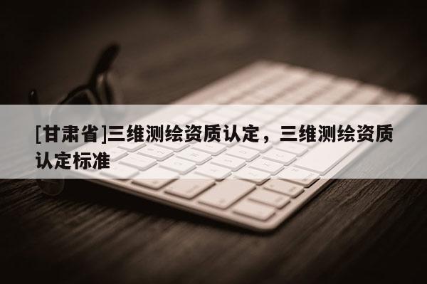 [甘肅省]三維測繪資質(zhì)認(rèn)定，三維測繪資質(zhì)認(rèn)定標(biāo)準(zhǔn)