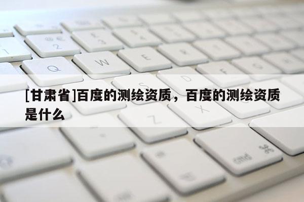 [甘肅省]百度的測(cè)繪資質(zhì)，百度的測(cè)繪資質(zhì)是什么