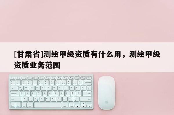 [甘肅省]測繪甲級資質(zhì)有什么用，測繪甲級資質(zhì)業(yè)務(wù)范圍
