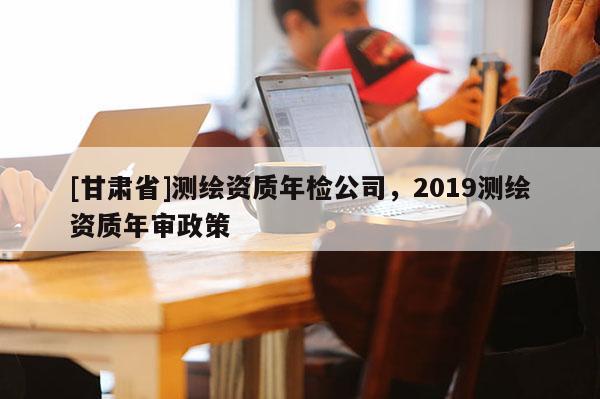[甘肅省]測(cè)繪資質(zhì)年檢公司，2019測(cè)繪資質(zhì)年審政策