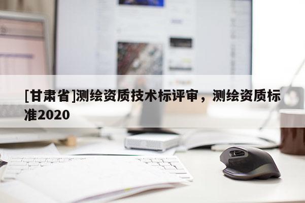 [甘肅省]測繪資質(zhì)技術(shù)標(biāo)評審，測繪資質(zhì)標(biāo)準(zhǔn)2020