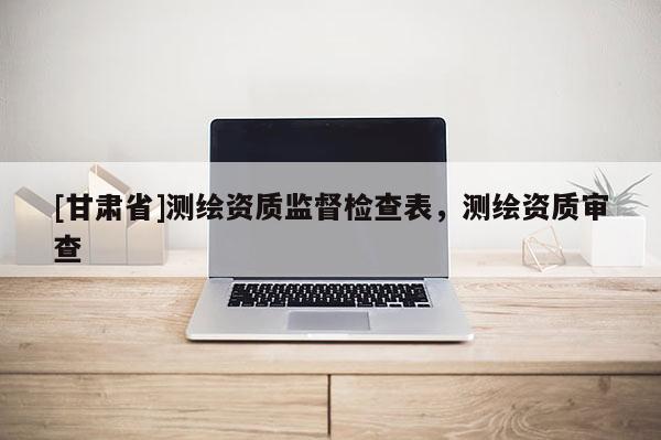 [甘肅省]測(cè)繪資質(zhì)監(jiān)督檢查表，測(cè)繪資質(zhì)審查