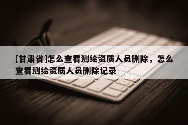 [甘肅省]怎么查看測繪資質(zhì)人員刪除，怎么查看測繪資質(zhì)人員刪除記錄