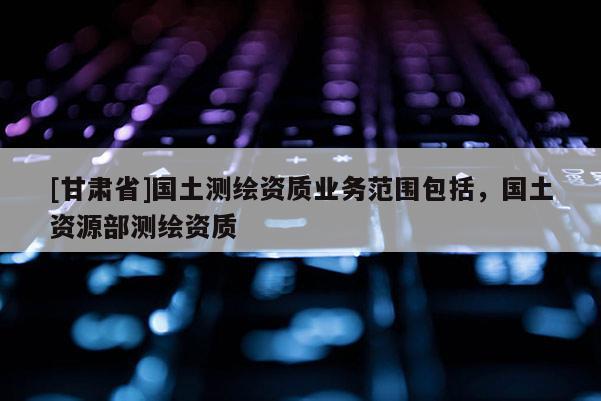 [甘肅省]國(guó)土測(cè)繪資質(zhì)業(yè)務(wù)范圍包括，國(guó)土資源部測(cè)繪資質(zhì)