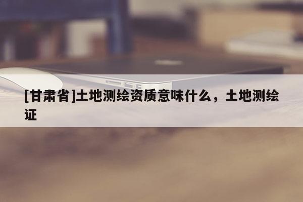[甘肅省]土地測(cè)繪資質(zhì)意味什么，土地測(cè)繪證