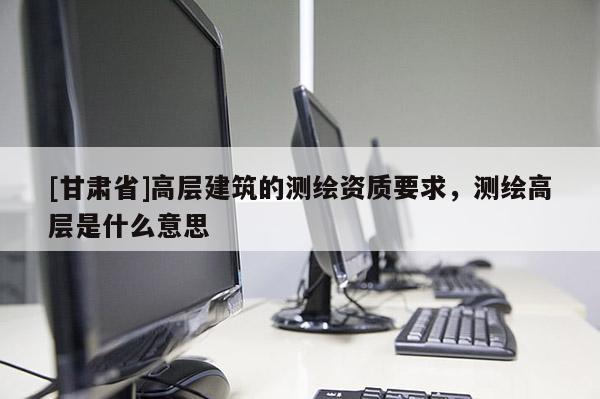 [甘肅省]高層建筑的測(cè)繪資質(zhì)要求，測(cè)繪高層是什么意思