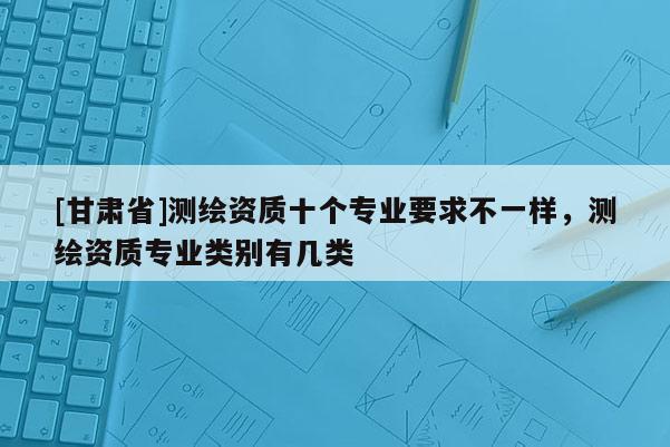 [甘肅省]測(cè)繪資質(zhì)十個(gè)專業(yè)要求不一樣，測(cè)繪資質(zhì)專業(yè)類別有幾類
