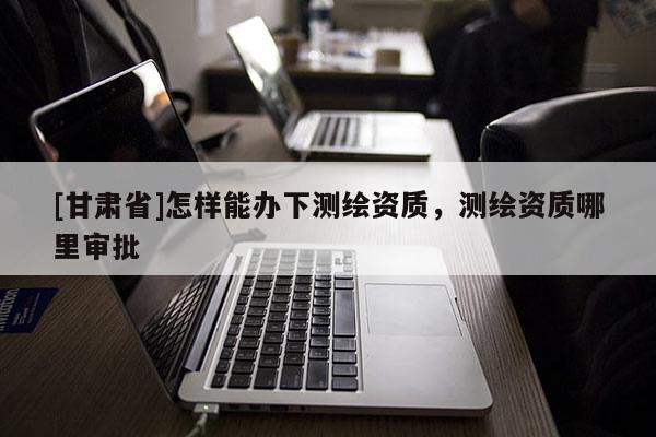 [甘肅省]怎樣能辦下測繪資質，測繪資質哪里審批