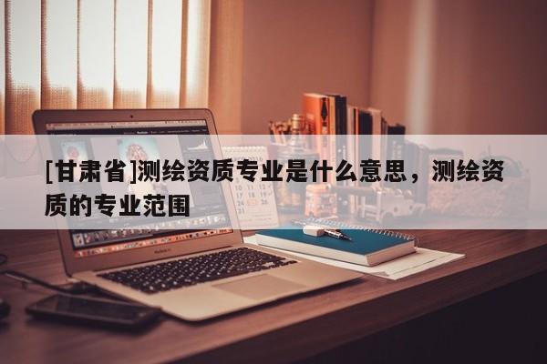 [甘肅省]測(cè)繪資質(zhì)專(zhuān)業(yè)是什么意思，測(cè)繪資質(zhì)的專(zhuān)業(yè)范圍