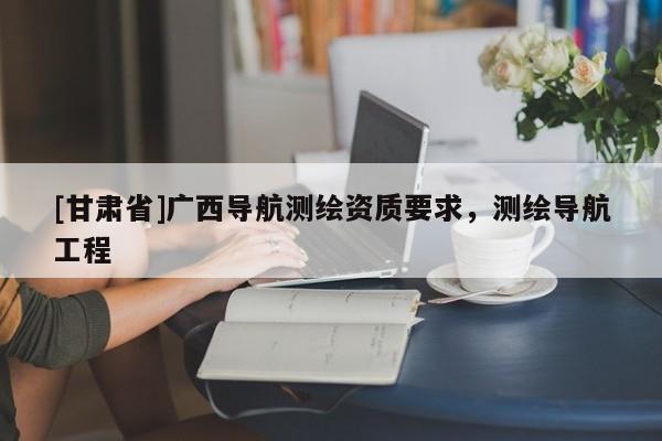[甘肅省]廣西導(dǎo)航測繪資質(zhì)要求，測繪導(dǎo)航工程