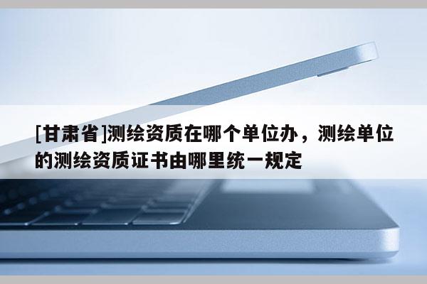 [甘肅省]測繪資質(zhì)在哪個單位辦，測繪單位的測繪資質(zhì)證書由哪里統(tǒng)一規(guī)定