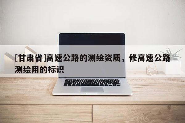 [甘肅省]高速公路的測(cè)繪資質(zhì)，修高速公路測(cè)繪用的標(biāo)識(shí)