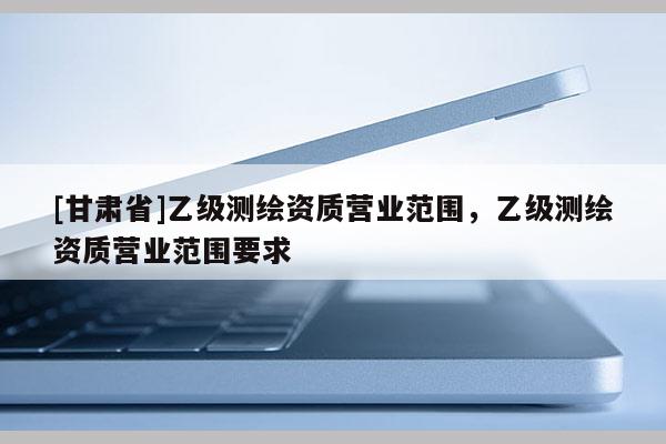 [甘肅省]乙級測繪資質營業(yè)范圍，乙級測繪資質營業(yè)范圍要求