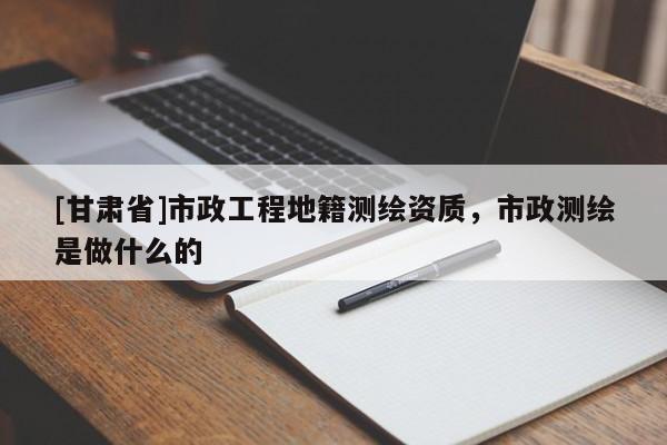 [甘肅省]市政工程地籍測繪資質(zhì)，市政測繪是做什么的