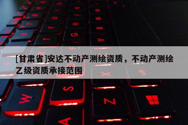 [甘肅省]安達(dá)不動產(chǎn)測繪資質(zhì)，不動產(chǎn)測繪乙級資質(zhì)承接范圍