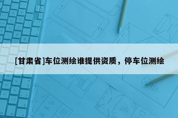 [甘肅省]車位測(cè)繪誰(shuí)提供資質(zhì)，停車位測(cè)繪