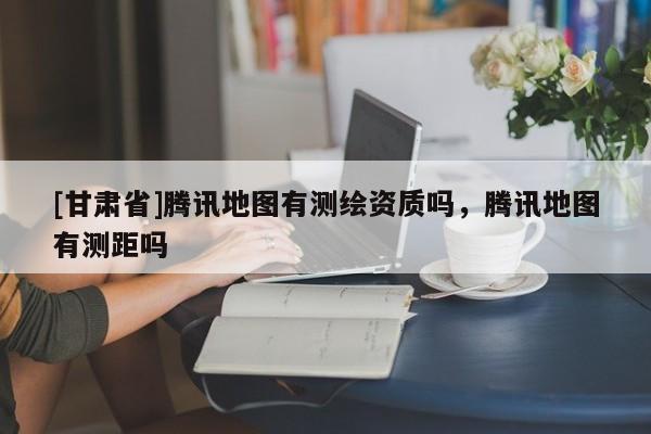 [甘肅省]騰訊地圖有測繪資質(zhì)嗎，騰訊地圖有測距嗎