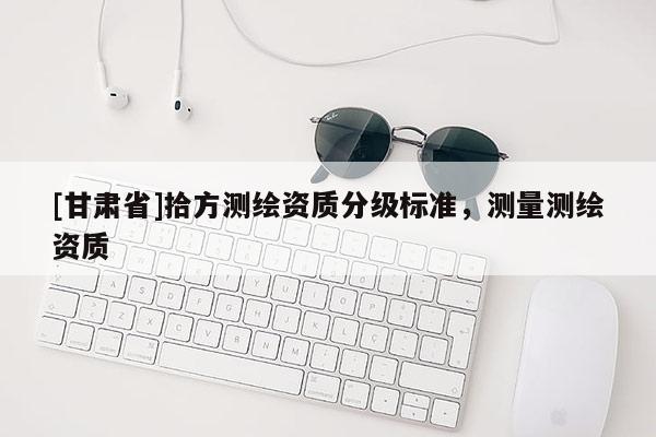 [甘肅省]拾方測繪資質(zhì)分級標(biāo)準(zhǔn)，測量測繪資質(zhì)