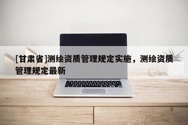 [甘肅省]測繪資質(zhì)管理規(guī)定實(shí)施，測繪資質(zhì)管理規(guī)定最新