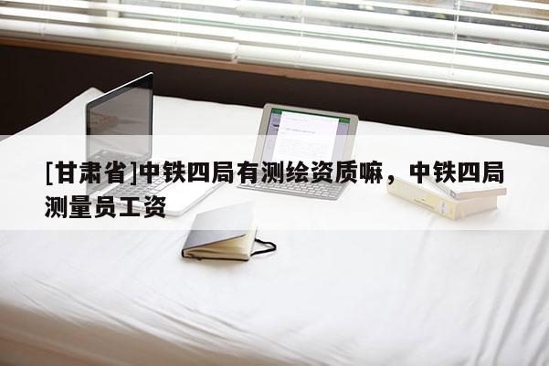 [甘肅省]中鐵四局有測(cè)繪資質(zhì)嘛，中鐵四局測(cè)量員工資