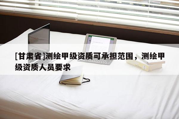 [甘肅省]測繪甲級資質(zhì)可承擔(dān)范圍，測繪甲級資質(zhì)人員要求