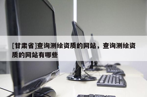 [甘肅省]查詢測繪資質的網(wǎng)站，查詢測繪資質的網(wǎng)站有哪些