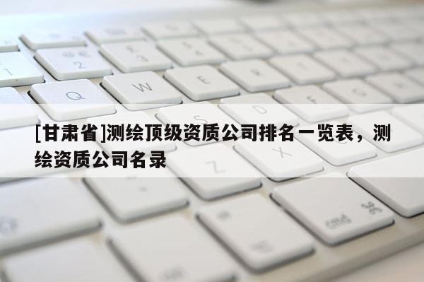 [甘肅省]測繪頂級資質(zhì)公司排名一覽表，測繪資質(zhì)公司名錄