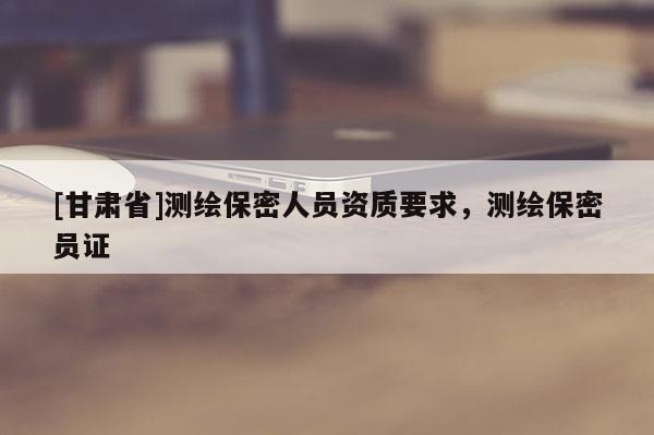 [甘肅省]測(cè)繪保密人員資質(zhì)要求，測(cè)繪保密員證