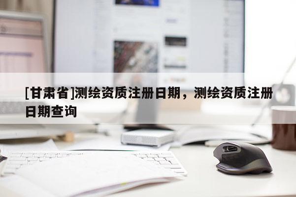 [甘肅省]測(cè)繪資質(zhì)注冊(cè)日期，測(cè)繪資質(zhì)注冊(cè)日期查詢