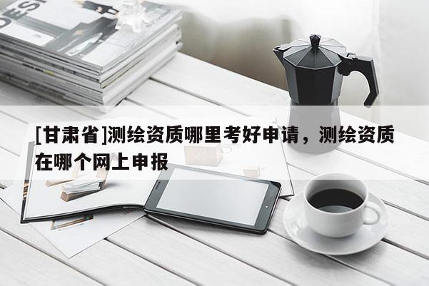 [甘肅省]測繪資質哪里考好申請，測繪資質在哪個網上申報