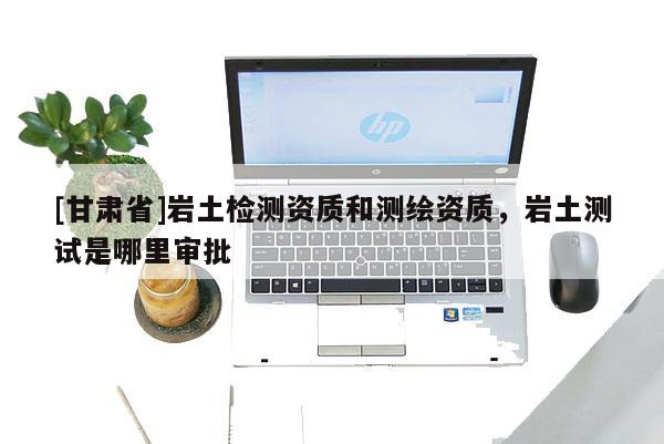 [甘肅省]巖土檢測(cè)資質(zhì)和測(cè)繪資質(zhì)，巖土測(cè)試是哪里審批