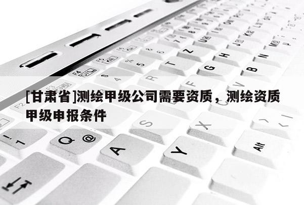 [甘肅省]測繪甲級公司需要資質(zhì)，測繪資質(zhì)甲級申報(bào)條件