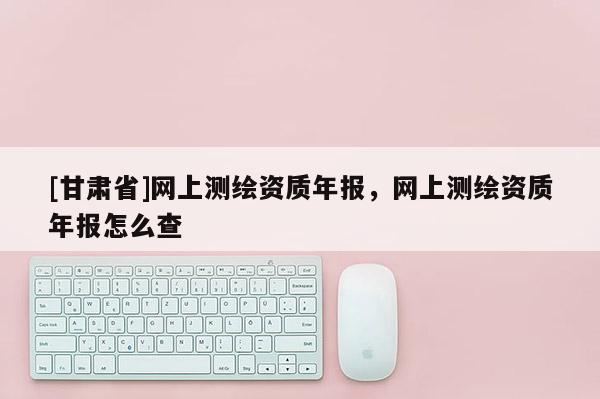 [甘肅省]網(wǎng)上測繪資質年報，網(wǎng)上測繪資質年報怎么查