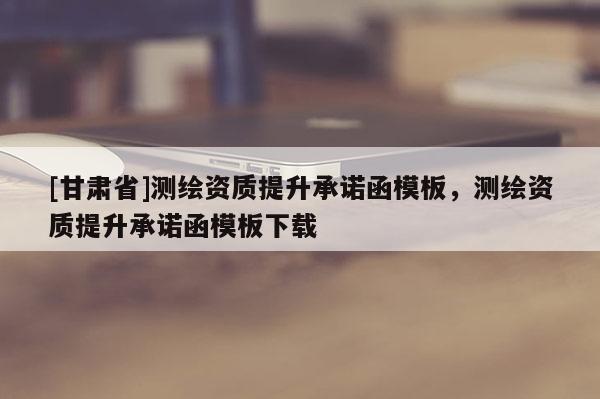 [甘肅省]測繪資質(zhì)提升承諾函模板，測繪資質(zhì)提升承諾函模板下載