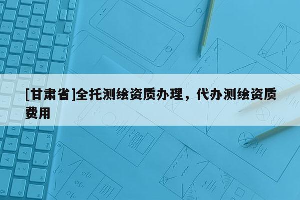 [甘肅省]全托測(cè)繪資質(zhì)辦理，代辦測(cè)繪資質(zhì)費(fèi)用